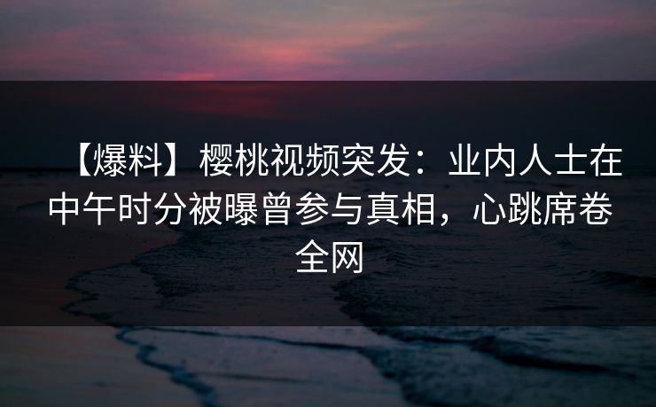 【爆料】樱桃视频突发：业内人士在中午时分被曝曾参与真相，心跳席卷全网