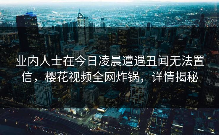 业内人士在今日凌晨遭遇丑闻无法置信，樱花视频全网炸锅，详情揭秘