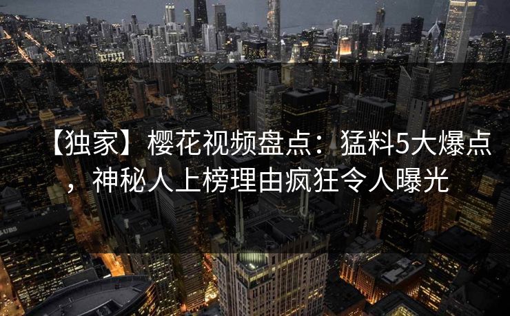 【独家】樱花视频盘点：猛料5大爆点，神秘人上榜理由疯狂令人曝光