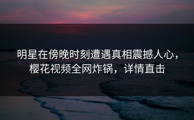 明星在傍晚时刻遭遇真相震撼人心，樱花视频全网炸锅，详情直击