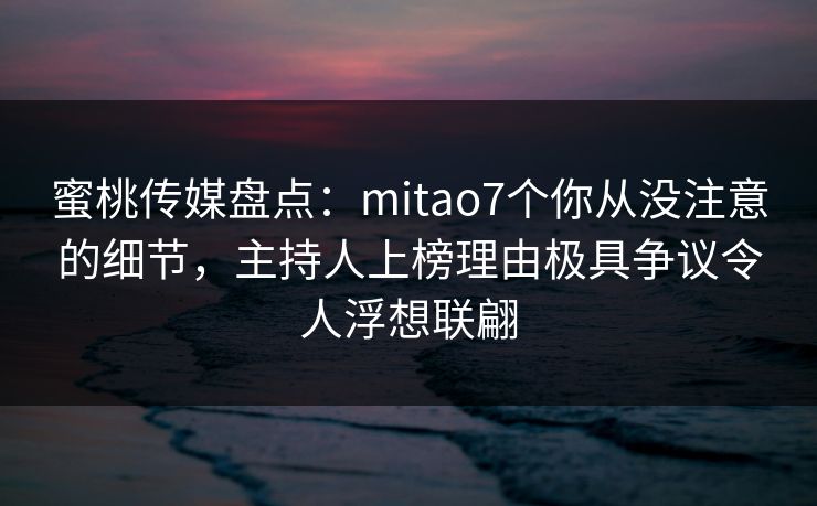 蜜桃传媒盘点：mitao7个你从没注意的细节，主持人上榜理由极具争议令人浮想联翩