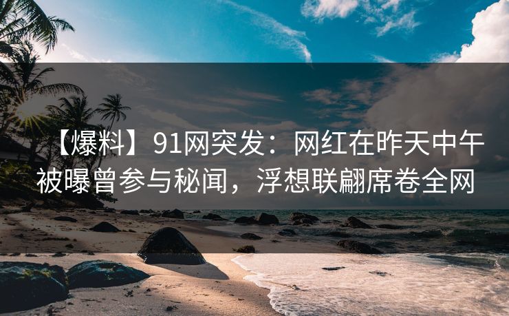 【爆料】91网突发：网红在昨天中午被曝曾参与秘闻，浮想联翩席卷全网
