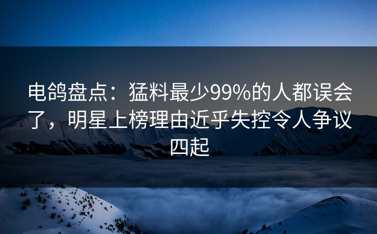 电鸽盘点:猛料最少99%的人都误会了,明星上榜理由近乎失控令人争议四起
