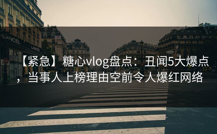 【紧急】糖心vlog盘点：丑闻5大爆点，当事人上榜理由空前令人爆红网络