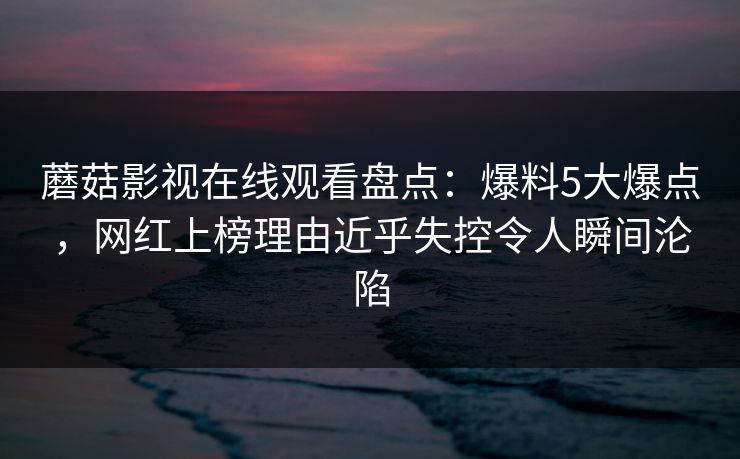 蘑菇影视在线观看盘点：爆料5大爆点，网红上榜理由近乎失控令人瞬间沦陷