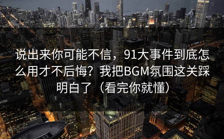 说出来你可能不信，91大事件到底怎么用才不后悔？我把BGM氛围这关踩明白了（看完你就懂）