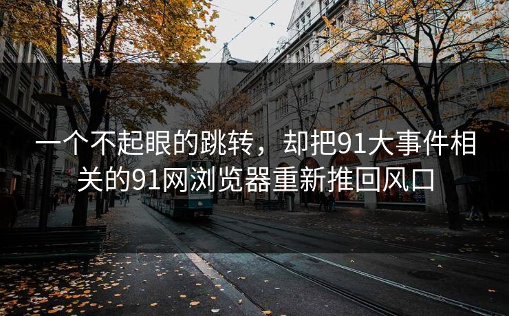 一个不起眼的跳转，却把91大事件相关的91网浏览器重新推回风口