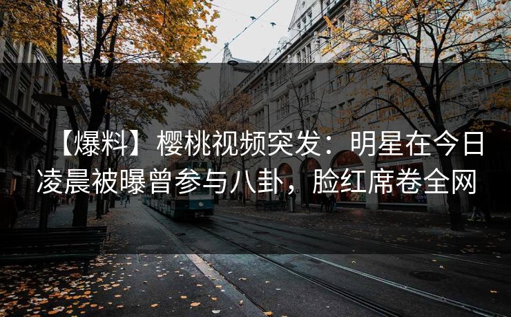 【爆料】樱桃视频突发：明星在今日凌晨被曝曾参与八卦，脸红席卷全网