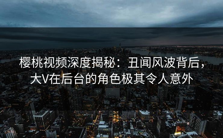 樱桃视频深度揭秘：丑闻风波背后，大V在后台的角色极其令人意外