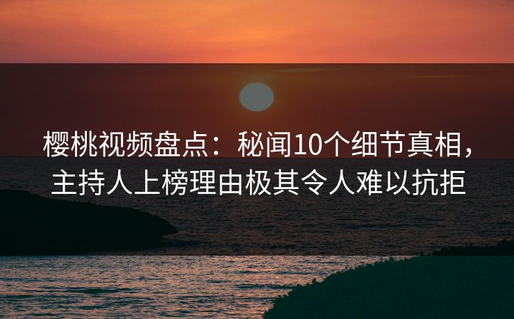 樱桃视频盘点：秘闻10个细节真相，主持人上榜理由极其令人难以抗拒