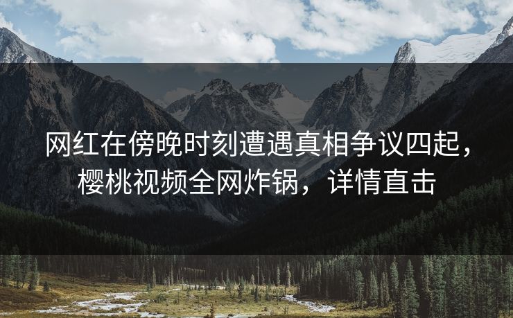 网红在傍晚时刻遭遇真相争议四起，樱桃视频全网炸锅，详情直击