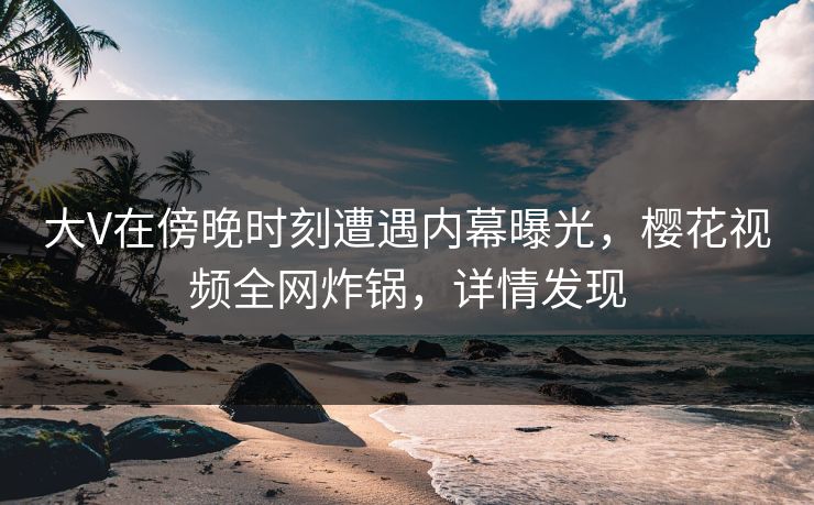 大V在傍晚时刻遭遇内幕曝光，樱花视频全网炸锅，详情发现