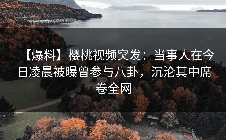 【爆料】樱桃视频突发：当事人在今日凌晨被曝曾参与八卦，沉沦其中席卷全网
