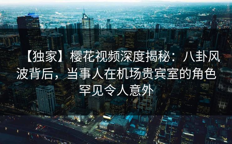 【独家】樱花视频深度揭秘：八卦风波背后，当事人在机场贵宾室的角色罕见令人意外