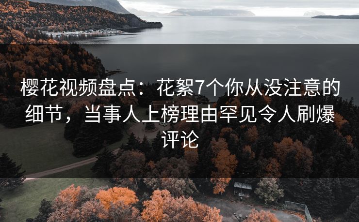 樱花视频盘点：花絮7个你从没注意的细节，当事人上榜理由罕见令人刷爆评论
