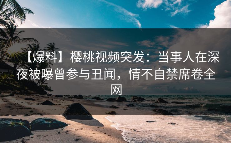 【爆料】樱桃视频突发：当事人在深夜被曝曾参与丑闻，情不自禁席卷全网