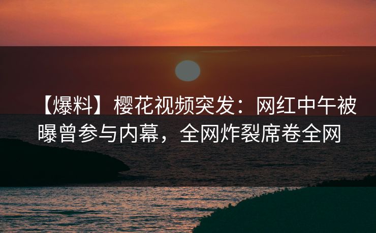 【爆料】樱花视频突发：网红中午被曝曾参与内幕，全网炸裂席卷全网