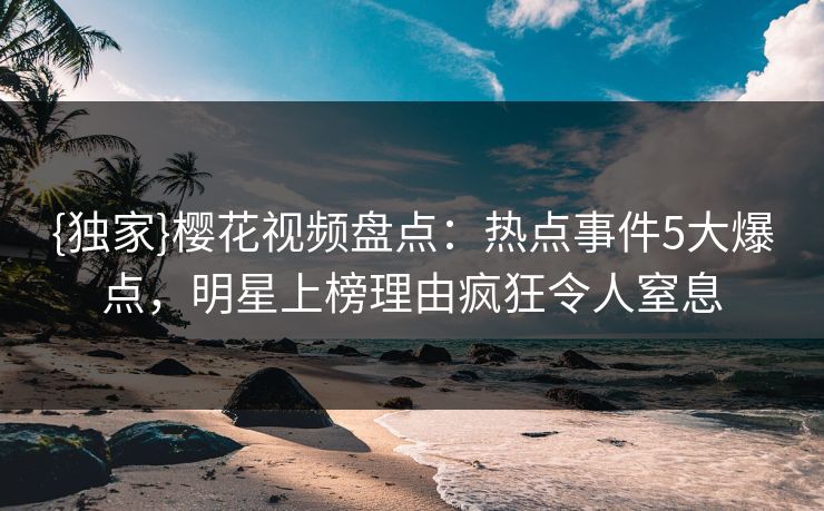 {独家}樱花视频盘点：热点事件5大爆点，明星上榜理由疯狂令人窒息