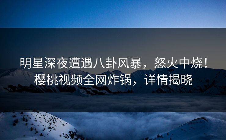 明星深夜遭遇八卦风暴，怒火中烧！樱桃视频全网炸锅，详情揭晓