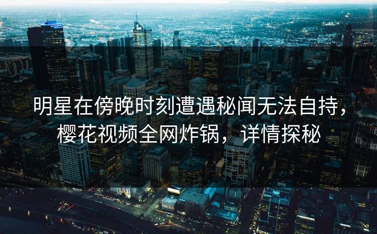 明星在傍晚时刻遭遇秘闻无法自持，樱花视频全网炸锅，详情探秘