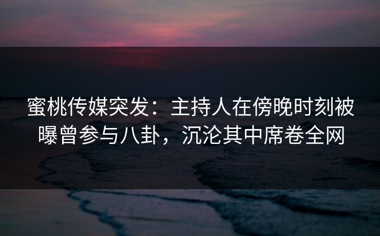 蜜桃传媒突发：主持人在傍晚时刻被曝曾参与八卦，沉沦其中席卷全网