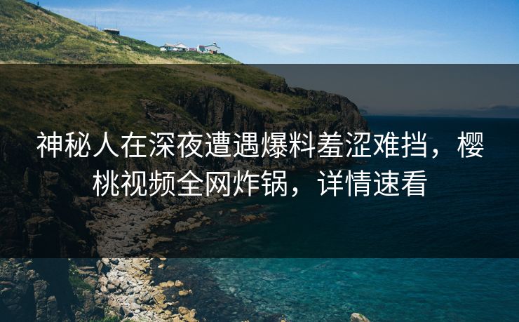 神秘人在深夜遭遇爆料羞涩难挡，樱桃视频全网炸锅，详情速看