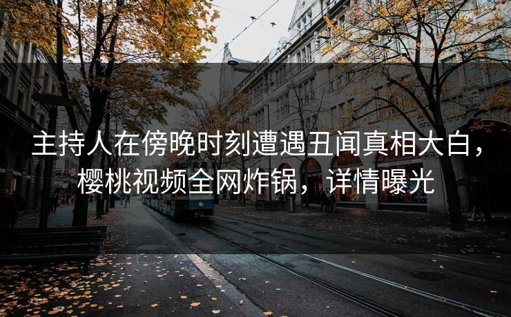 主持人在傍晚时刻遭遇丑闻真相大白，樱桃视频全网炸锅，详情曝光