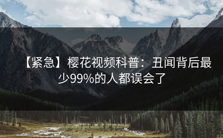 【紧急】樱花视频科普：丑闻背后最少99%的人都误会了