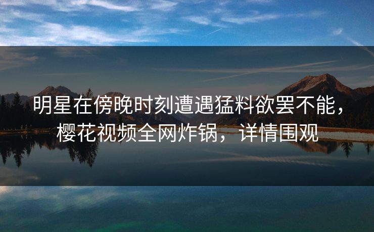 明星在傍晚时刻遭遇猛料欲罢不能，樱花视频全网炸锅，详情围观