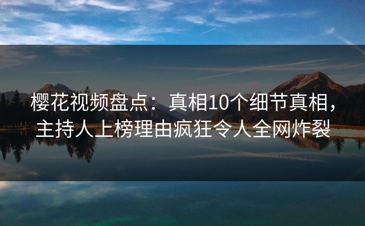 樱花视频盘点：真相10个细节真相，主持人上榜理由疯狂令人全网炸裂