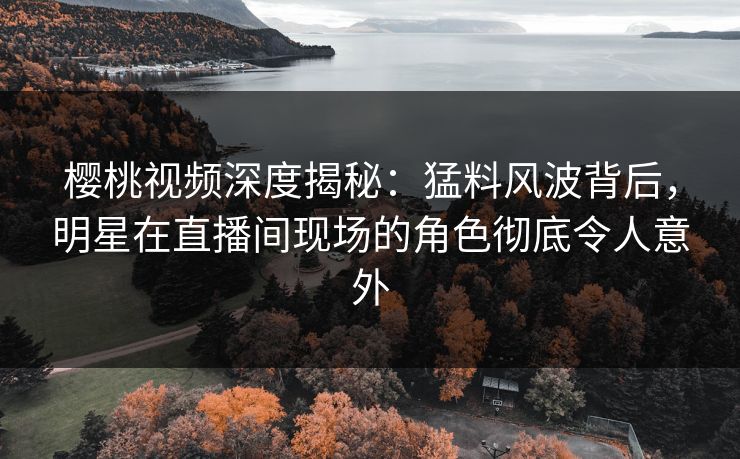 樱桃视频深度揭秘：猛料风波背后，明星在直播间现场的角色彻底令人意外
