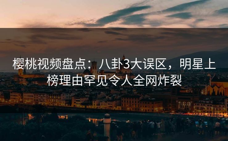 樱桃视频盘点：八卦3大误区，明星上榜理由罕见令人全网炸裂