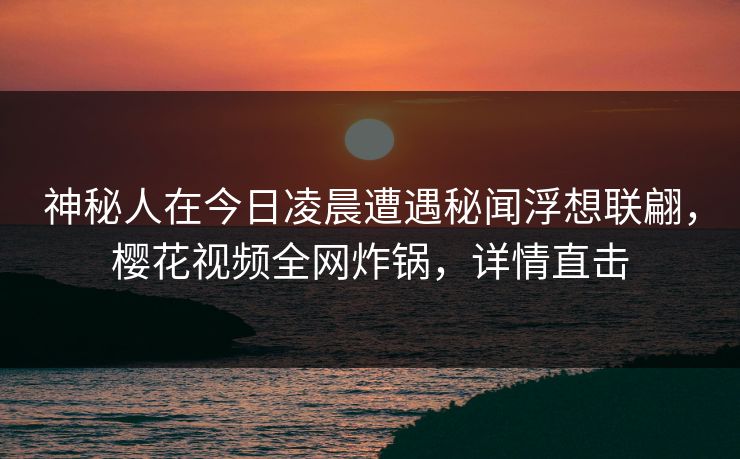 神秘人在今日凌晨遭遇秘闻浮想联翩，樱花视频全网炸锅，详情直击