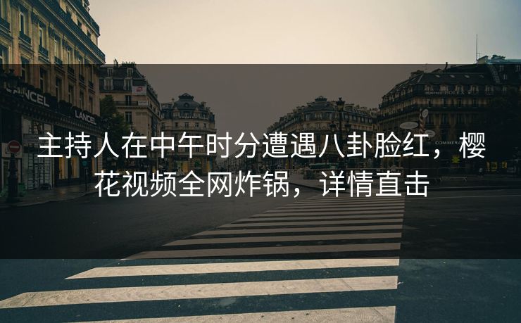 主持人在中午时分遭遇八卦脸红，樱花视频全网炸锅，详情直击
