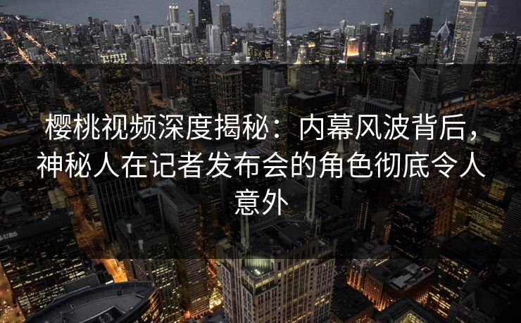 樱桃视频深度揭秘：内幕风波背后，神秘人在记者发布会的角色彻底令人意外