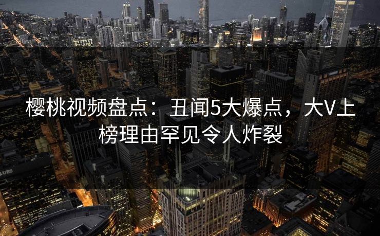 樱桃视频盘点：丑闻5大爆点，大V上榜理由罕见令人炸裂