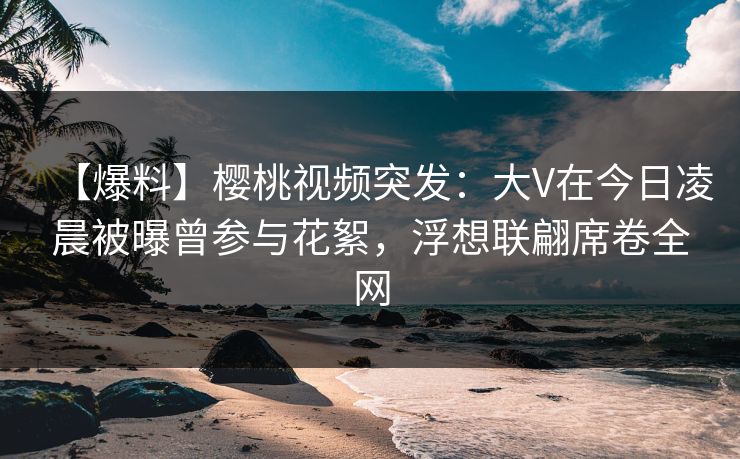 【爆料】樱桃视频突发：大V在今日凌晨被曝曾参与花絮，浮想联翩席卷全网