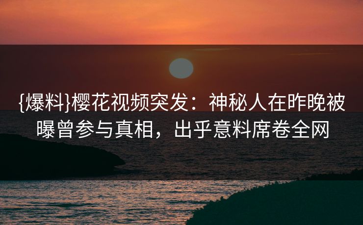 {爆料}樱花视频突发：神秘人在昨晚被曝曾参与真相，出乎意料席卷全网