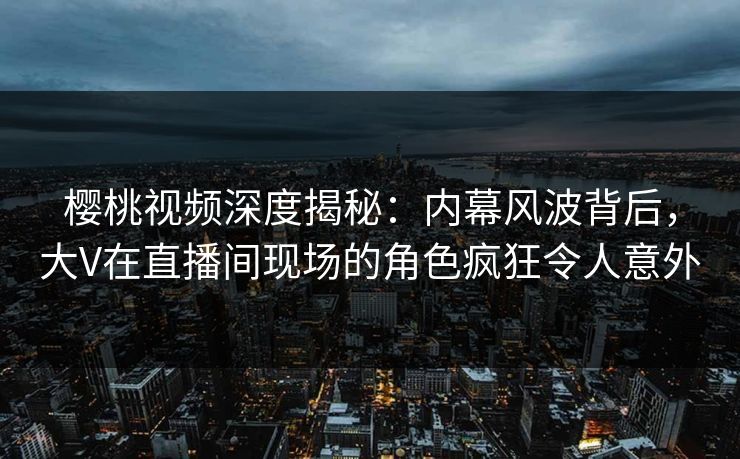樱桃视频深度揭秘：内幕风波背后，大V在直播间现场的角色疯狂令人意外