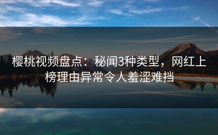 樱桃视频盘点：秘闻3种类型，网红上榜理由异常令人羞涩难挡