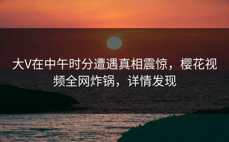 大V在中午时分遭遇真相震惊，樱花视频全网炸锅，详情发现