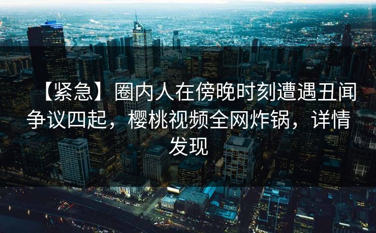 【紧急】圈内人在傍晚时刻遭遇丑闻争议四起，樱桃视频全网炸锅，详情发现