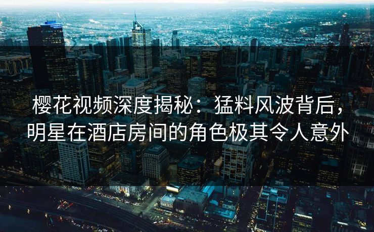 樱花视频深度揭秘：猛料风波背后，明星在酒店房间的角色极其令人意外