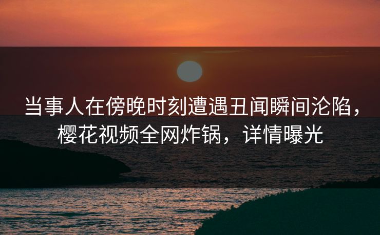 当事人在傍晚时刻遭遇丑闻瞬间沦陷，樱花视频全网炸锅，详情曝光