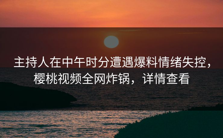 主持人在中午时分遭遇爆料情绪失控，樱桃视频全网炸锅，详情查看