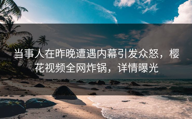 当事人在昨晚遭遇内幕引发众怒，樱花视频全网炸锅，详情曝光