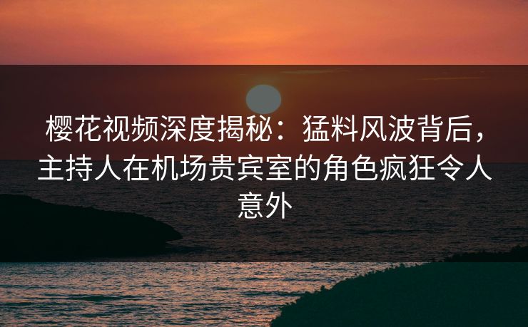 樱花视频深度揭秘：猛料风波背后，主持人在机场贵宾室的角色疯狂令人意外