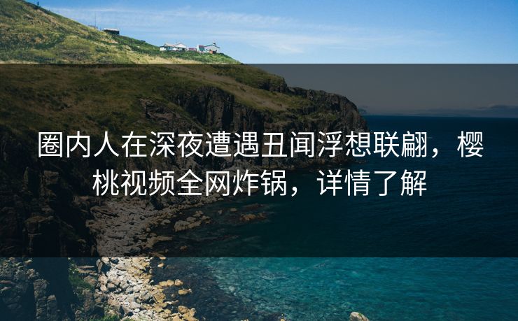 圈内人在深夜遭遇丑闻浮想联翩，樱桃视频全网炸锅，详情了解