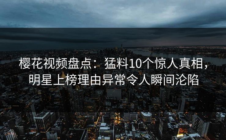 樱花视频盘点：猛料10个惊人真相，明星上榜理由异常令人瞬间沦陷
