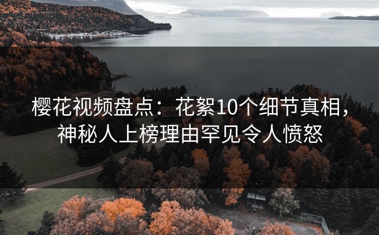 樱花视频盘点：花絮10个细节真相，神秘人上榜理由罕见令人愤怒